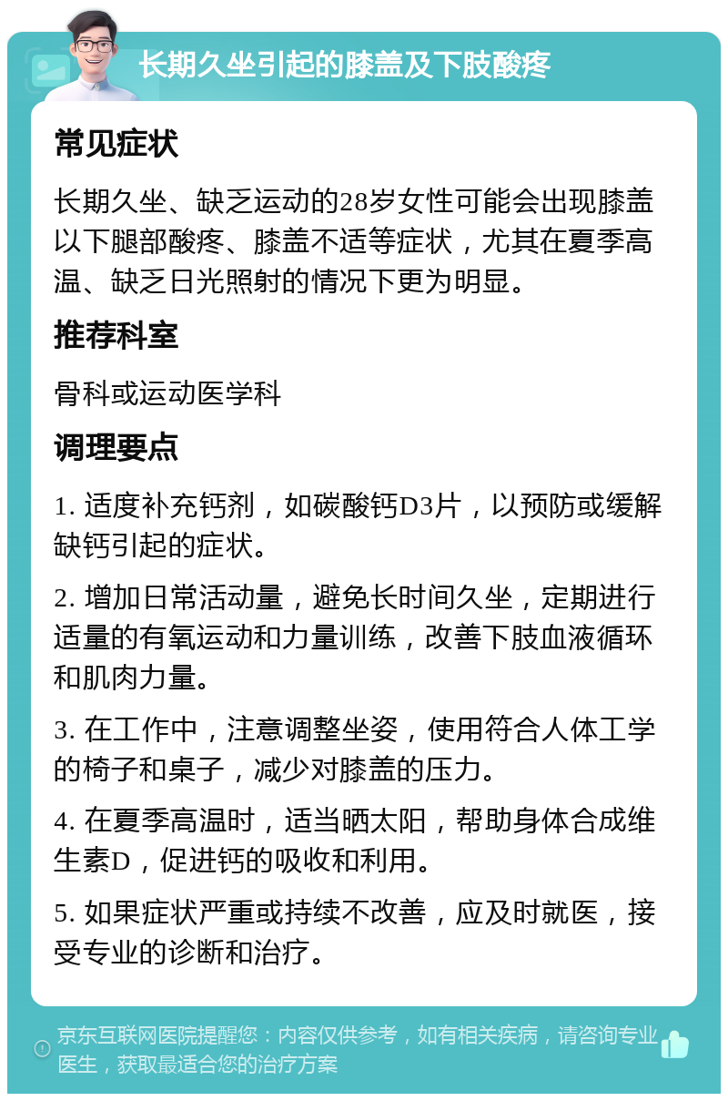 长期久坐引起的膝盖及下肢酸疼 常见症状 长期久坐、缺乏运动的28岁女性可能会出现膝盖以下腿部酸疼、膝盖不适等症状，尤其在夏季高温、缺乏日光照射的情况下更为明显。 推荐科室 骨科或运动医学科 调理要点 1. 适度补充钙剂，如碳酸钙D3片，以预防或缓解缺钙引起的症状。 2. 增加日常活动量，避免长时间久坐，定期进行适量的有氧运动和力量训练，改善下肢血液循环和肌肉力量。 3. 在工作中，注意调整坐姿，使用符合人体工学的椅子和桌子，减少对膝盖的压力。 4. 在夏季高温时，适当晒太阳，帮助身体合成维生素D，促进钙的吸收和利用。 5. 如果症状严重或持续不改善，应及时就医，接受专业的诊断和治疗。