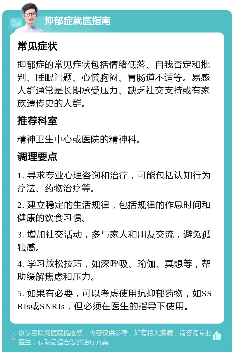 抑郁症就医指南 常见症状 抑郁症的常见症状包括情绪低落、自我否定和批判、睡眠问题、心慌胸闷、胃肠道不适等。易感人群通常是长期承受压力、缺乏社交支持或有家族遗传史的人群。 推荐科室 精神卫生中心或医院的精神科。 调理要点 1. 寻求专业心理咨询和治疗，可能包括认知行为疗法、药物治疗等。 2. 建立稳定的生活规律，包括规律的作息时间和健康的饮食习惯。 3. 增加社交活动，多与家人和朋友交流，避免孤独感。 4. 学习放松技巧，如深呼吸、瑜伽、冥想等，帮助缓解焦虑和压力。 5. 如果有必要，可以考虑使用抗抑郁药物，如SSRIs或SNRIs，但必须在医生的指导下使用。