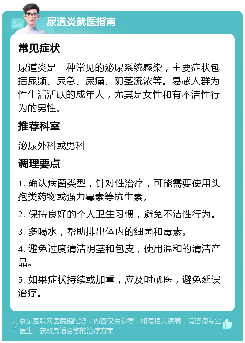 尿道炎就医指南 常见症状 尿道炎是一种常见的泌尿系统感染，主要症状包括尿频、尿急、尿痛、阴茎流浓等。易感人群为性生活活跃的成年人，尤其是女性和有不洁性行为的男性。 推荐科室 泌尿外科或男科 调理要点 1. 确认病菌类型，针对性治疗，可能需要使用头孢类药物或强力霉素等抗生素。 2. 保持良好的个人卫生习惯，避免不洁性行为。 3. 多喝水，帮助排出体内的细菌和毒素。 4. 避免过度清洁阴茎和包皮，使用温和的清洁产品。 5. 如果症状持续或加重，应及时就医，避免延误治疗。