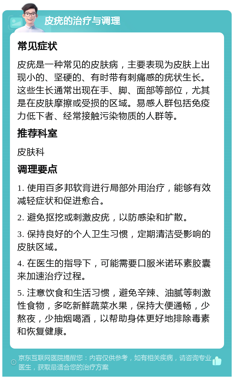 皮疣的治疗与调理 常见症状 皮疣是一种常见的皮肤病，主要表现为皮肤上出现小的、坚硬的、有时带有刺痛感的疣状生长。这些生长通常出现在手、脚、面部等部位，尤其是在皮肤摩擦或受损的区域。易感人群包括免疫力低下者、经常接触污染物质的人群等。 推荐科室 皮肤科 调理要点 1. 使用百多邦软膏进行局部外用治疗，能够有效减轻症状和促进愈合。 2. 避免抠挖或刺激皮疣，以防感染和扩散。 3. 保持良好的个人卫生习惯，定期清洁受影响的皮肤区域。 4. 在医生的指导下，可能需要口服米诺环素胶囊来加速治疗过程。 5. 注意饮食和生活习惯，避免辛辣、油腻等刺激性食物，多吃新鲜蔬菜水果，保持大便通畅，少熬夜，少抽烟喝酒，以帮助身体更好地排除毒素和恢复健康。