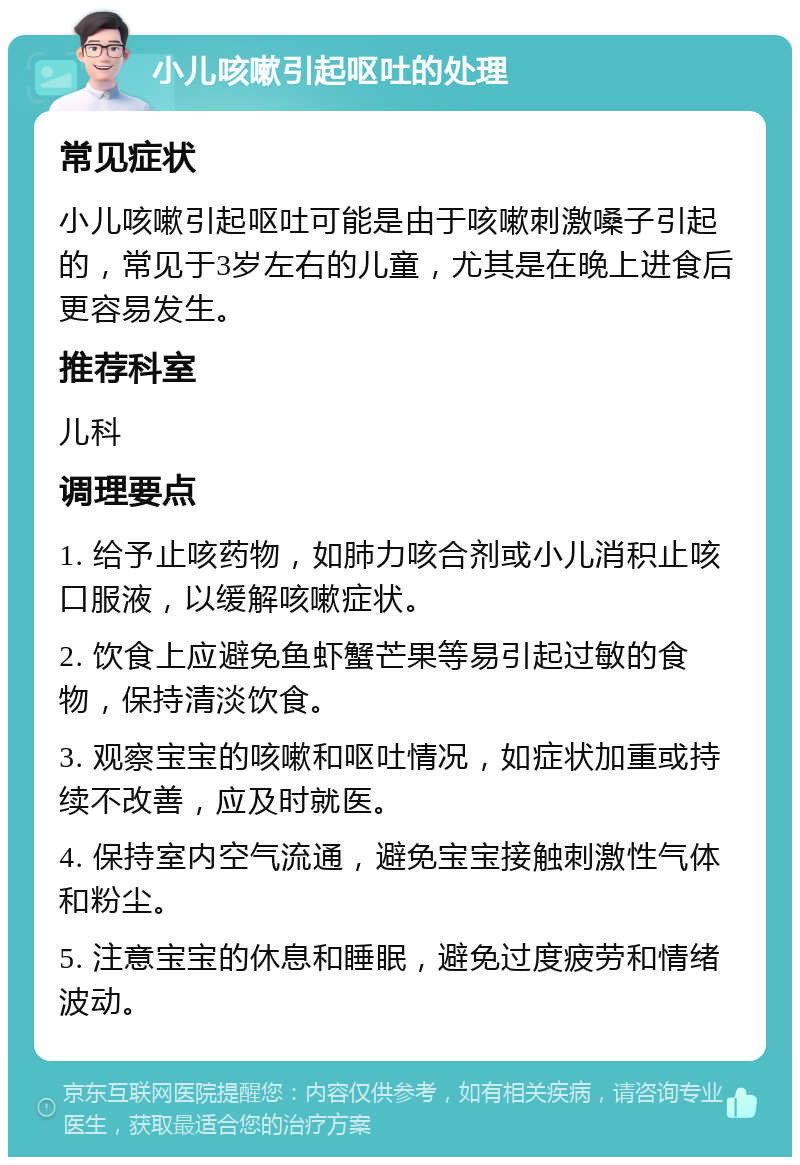 小儿咳嗽引起呕吐的处理 常见症状 小儿咳嗽引起呕吐可能是由于咳嗽刺激嗓子引起的，常见于3岁左右的儿童，尤其是在晚上进食后更容易发生。 推荐科室 儿科 调理要点 1. 给予止咳药物，如肺力咳合剂或小儿消积止咳口服液，以缓解咳嗽症状。 2. 饮食上应避免鱼虾蟹芒果等易引起过敏的食物，保持清淡饮食。 3. 观察宝宝的咳嗽和呕吐情况，如症状加重或持续不改善，应及时就医。 4. 保持室内空气流通，避免宝宝接触刺激性气体和粉尘。 5. 注意宝宝的休息和睡眠，避免过度疲劳和情绪波动。