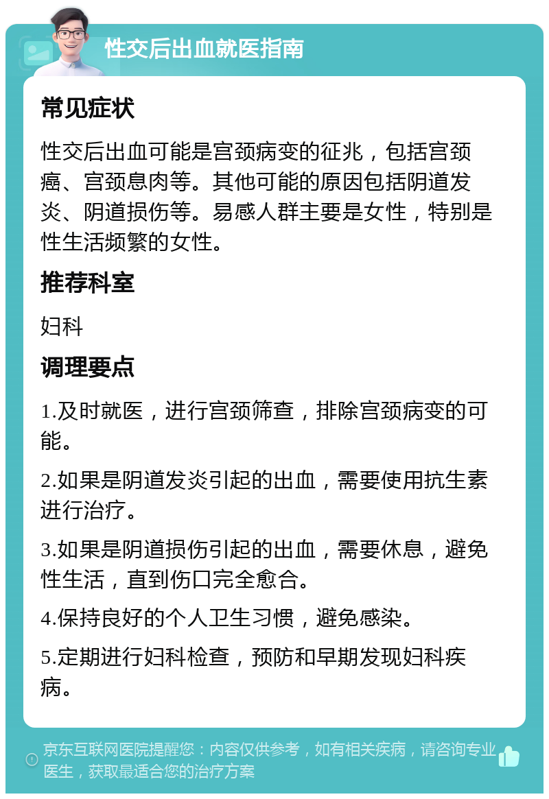 性交后出血就医指南 常见症状 性交后出血可能是宫颈病变的征兆，包括宫颈癌、宫颈息肉等。其他可能的原因包括阴道发炎、阴道损伤等。易感人群主要是女性，特别是性生活频繁的女性。 推荐科室 妇科 调理要点 1.及时就医，进行宫颈筛查，排除宫颈病变的可能。 2.如果是阴道发炎引起的出血，需要使用抗生素进行治疗。 3.如果是阴道损伤引起的出血，需要休息，避免性生活，直到伤口完全愈合。 4.保持良好的个人卫生习惯，避免感染。 5.定期进行妇科检查，预防和早期发现妇科疾病。