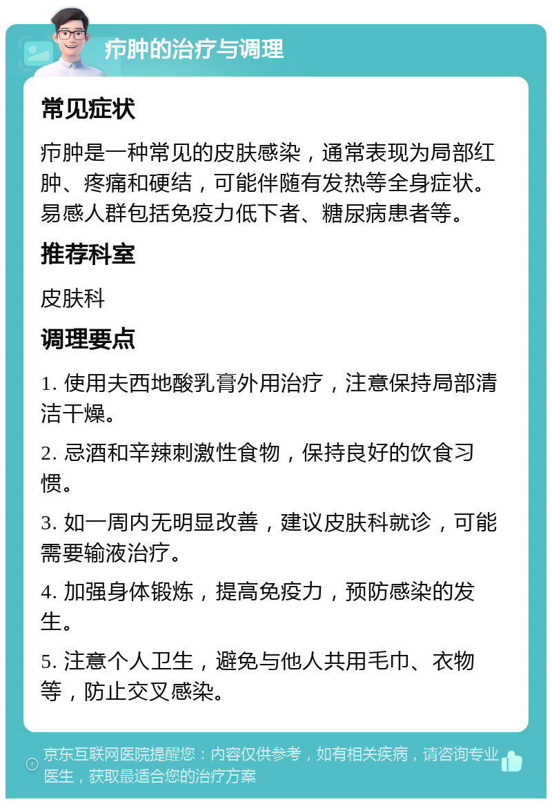 疖肿的治疗与调理 常见症状 疖肿是一种常见的皮肤感染，通常表现为局部红肿、疼痛和硬结，可能伴随有发热等全身症状。易感人群包括免疫力低下者、糖尿病患者等。 推荐科室 皮肤科 调理要点 1. 使用夫西地酸乳膏外用治疗，注意保持局部清洁干燥。 2. 忌酒和辛辣刺激性食物，保持良好的饮食习惯。 3. 如一周内无明显改善，建议皮肤科就诊，可能需要输液治疗。 4. 加强身体锻炼，提高免疫力，预防感染的发生。 5. 注意个人卫生，避免与他人共用毛巾、衣物等，防止交叉感染。