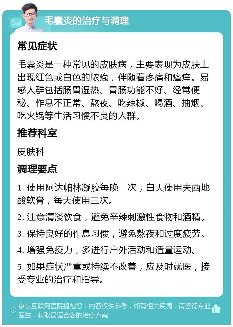 毛囊炎的治疗与调理 常见症状 毛囊炎是一种常见的皮肤病，主要表现为皮肤上出现红色或白色的脓疱，伴随着疼痛和瘙痒。易感人群包括肠胃湿热、胃肠功能不好、经常便秘、作息不正常、熬夜、吃辣椒、喝酒、抽烟、吃火锅等生活习惯不良的人群。 推荐科室 皮肤科 调理要点 1. 使用阿达帕林凝胶每晚一次，白天使用夫西地酸软膏，每天使用三次。 2. 注意清淡饮食，避免辛辣刺激性食物和酒精。 3. 保持良好的作息习惯，避免熬夜和过度疲劳。 4. 增强免疫力，多进行户外活动和适量运动。 5. 如果症状严重或持续不改善，应及时就医，接受专业的治疗和指导。