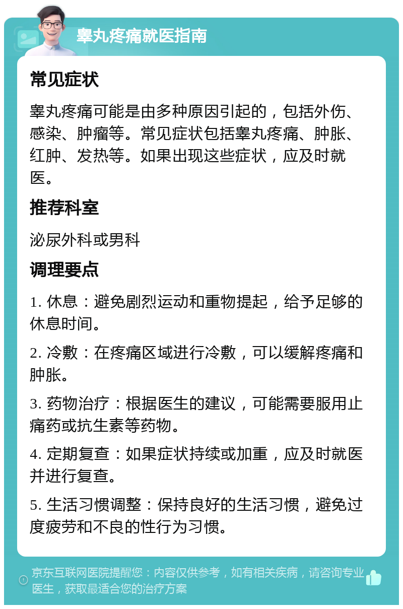 睾丸疼痛就医指南 常见症状 睾丸疼痛可能是由多种原因引起的，包括外伤、感染、肿瘤等。常见症状包括睾丸疼痛、肿胀、红肿、发热等。如果出现这些症状，应及时就医。 推荐科室 泌尿外科或男科 调理要点 1. 休息：避免剧烈运动和重物提起，给予足够的休息时间。 2. 冷敷：在疼痛区域进行冷敷，可以缓解疼痛和肿胀。 3. 药物治疗：根据医生的建议，可能需要服用止痛药或抗生素等药物。 4. 定期复查：如果症状持续或加重，应及时就医并进行复查。 5. 生活习惯调整：保持良好的生活习惯，避免过度疲劳和不良的性行为习惯。