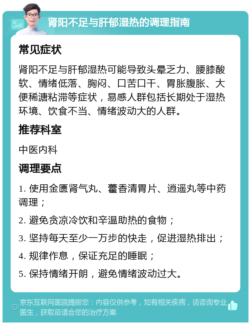 肾阳不足与肝郁湿热的调理指南 常见症状 肾阳不足与肝郁湿热可能导致头晕乏力、腰膝酸软、情绪低落、胸闷、口苦口干、胃胀腹胀、大便稀溏粘滞等症状，易感人群包括长期处于湿热环境、饮食不当、情绪波动大的人群。 推荐科室 中医内科 调理要点 1. 使用金匮肾气丸、藿香清胃片、逍遥丸等中药调理； 2. 避免贪凉冷饮和辛温助热的食物； 3. 坚持每天至少一万步的快走，促进湿热排出； 4. 规律作息，保证充足的睡眠； 5. 保持情绪开朗，避免情绪波动过大。