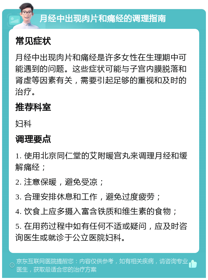 月经中出现肉片和痛经的调理指南 常见症状 月经中出现肉片和痛经是许多女性在生理期中可能遇到的问题。这些症状可能与子宫内膜脱落和肾虚等因素有关，需要引起足够的重视和及时的治疗。 推荐科室 妇科 调理要点 1. 使用北京同仁堂的艾附暖宫丸来调理月经和缓解痛经； 2. 注意保暖，避免受凉； 3. 合理安排休息和工作，避免过度疲劳； 4. 饮食上应多摄入富含铁质和维生素的食物； 5. 在用药过程中如有任何不适或疑问，应及时咨询医生或就诊于公立医院妇科。