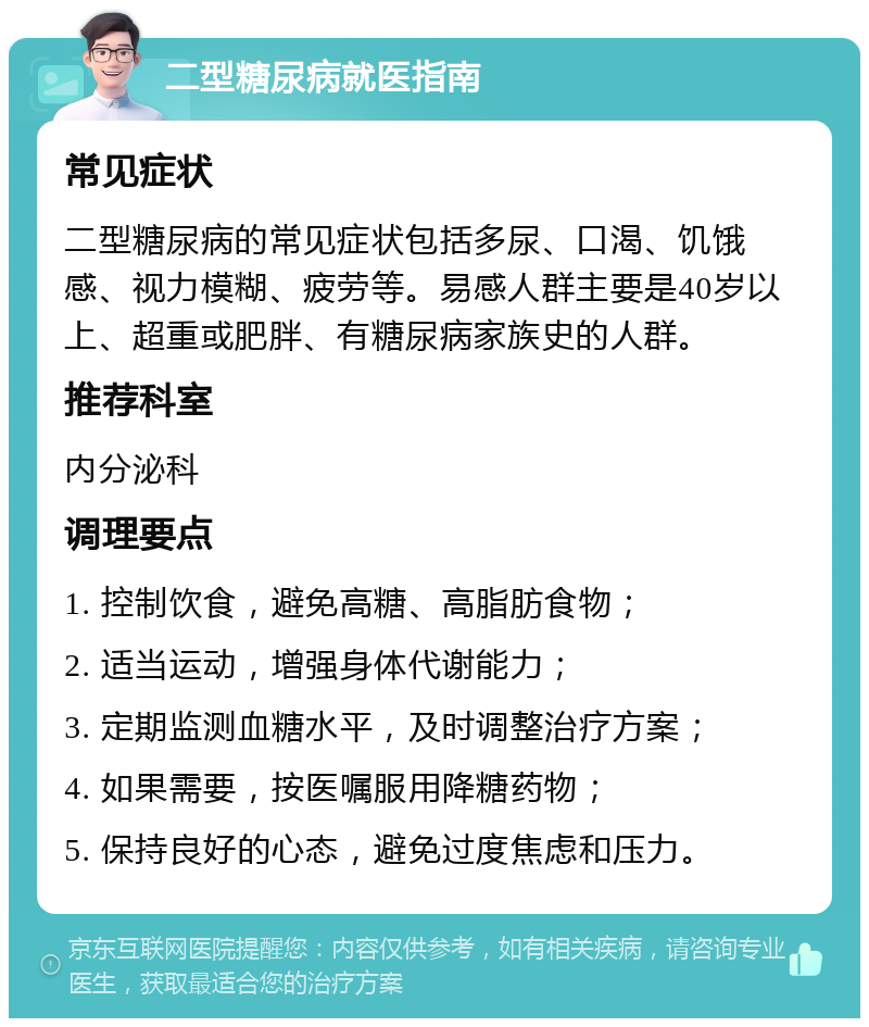 二型糖尿病就医指南 常见症状 二型糖尿病的常见症状包括多尿、口渴、饥饿感、视力模糊、疲劳等。易感人群主要是40岁以上、超重或肥胖、有糖尿病家族史的人群。 推荐科室 内分泌科 调理要点 1. 控制饮食，避免高糖、高脂肪食物； 2. 适当运动，增强身体代谢能力； 3. 定期监测血糖水平，及时调整治疗方案； 4. 如果需要，按医嘱服用降糖药物； 5. 保持良好的心态，避免过度焦虑和压力。