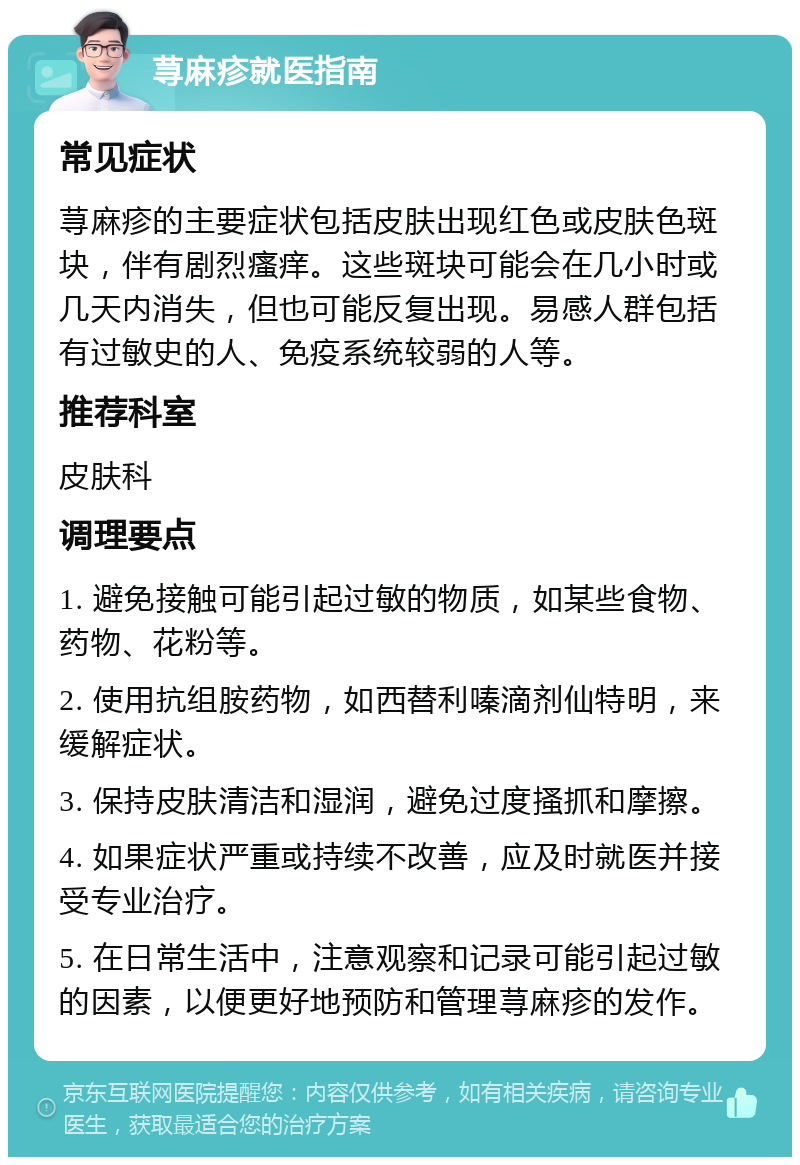 荨麻疹就医指南 常见症状 荨麻疹的主要症状包括皮肤出现红色或皮肤色斑块，伴有剧烈瘙痒。这些斑块可能会在几小时或几天内消失，但也可能反复出现。易感人群包括有过敏史的人、免疫系统较弱的人等。 推荐科室 皮肤科 调理要点 1. 避免接触可能引起过敏的物质，如某些食物、药物、花粉等。 2. 使用抗组胺药物，如西替利嗪滴剂仙特明，来缓解症状。 3. 保持皮肤清洁和湿润，避免过度搔抓和摩擦。 4. 如果症状严重或持续不改善，应及时就医并接受专业治疗。 5. 在日常生活中，注意观察和记录可能引起过敏的因素，以便更好地预防和管理荨麻疹的发作。