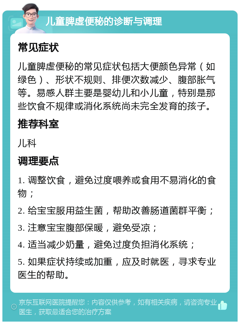 儿童脾虚便秘的诊断与调理 常见症状 儿童脾虚便秘的常见症状包括大便颜色异常（如绿色）、形状不规则、排便次数减少、腹部胀气等。易感人群主要是婴幼儿和小儿童，特别是那些饮食不规律或消化系统尚未完全发育的孩子。 推荐科室 儿科 调理要点 1. 调整饮食，避免过度喂养或食用不易消化的食物； 2. 给宝宝服用益生菌，帮助改善肠道菌群平衡； 3. 注意宝宝腹部保暖，避免受凉； 4. 适当减少奶量，避免过度负担消化系统； 5. 如果症状持续或加重，应及时就医，寻求专业医生的帮助。