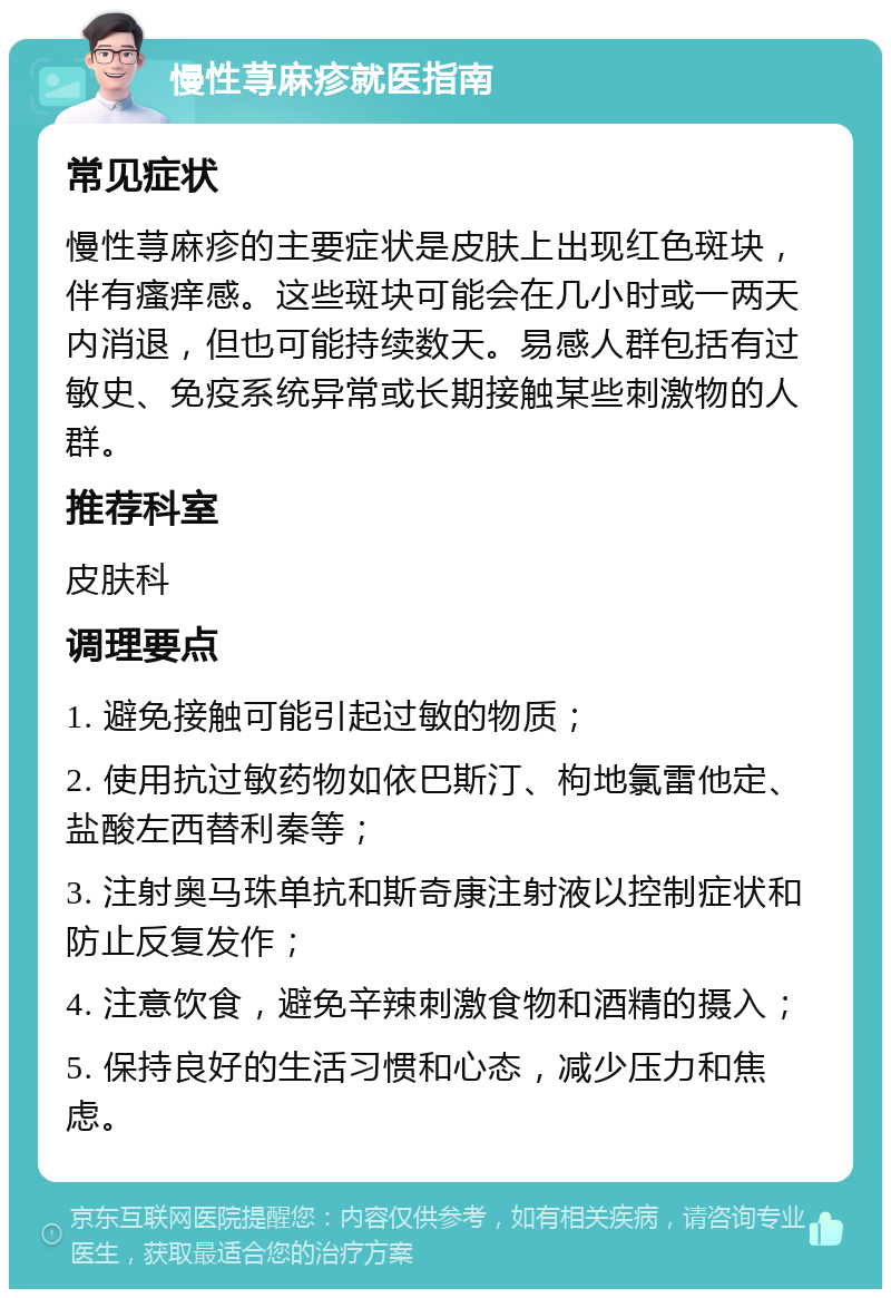 慢性荨麻疹就医指南 常见症状 慢性荨麻疹的主要症状是皮肤上出现红色斑块，伴有瘙痒感。这些斑块可能会在几小时或一两天内消退，但也可能持续数天。易感人群包括有过敏史、免疫系统异常或长期接触某些刺激物的人群。 推荐科室 皮肤科 调理要点 1. 避免接触可能引起过敏的物质； 2. 使用抗过敏药物如依巴斯汀、枸地氯雷他定、盐酸左西替利秦等； 3. 注射奥马珠单抗和斯奇康注射液以控制症状和防止反复发作； 4. 注意饮食，避免辛辣刺激食物和酒精的摄入； 5. 保持良好的生活习惯和心态，减少压力和焦虑。