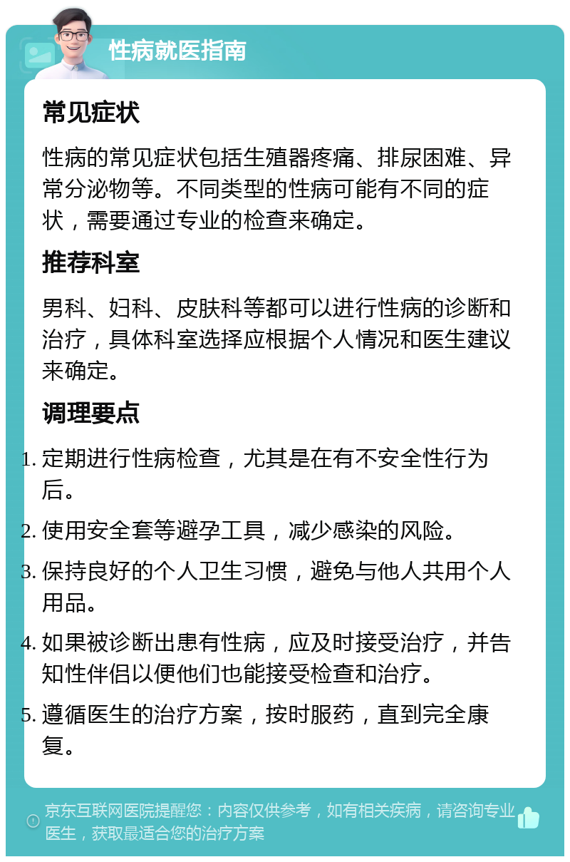 性病就医指南 常见症状 性病的常见症状包括生殖器疼痛、排尿困难、异常分泌物等。不同类型的性病可能有不同的症状，需要通过专业的检查来确定。 推荐科室 男科、妇科、皮肤科等都可以进行性病的诊断和治疗，具体科室选择应根据个人情况和医生建议来确定。 调理要点 定期进行性病检查，尤其是在有不安全性行为后。 使用安全套等避孕工具，减少感染的风险。 保持良好的个人卫生习惯，避免与他人共用个人用品。 如果被诊断出患有性病，应及时接受治疗，并告知性伴侣以便他们也能接受检查和治疗。 遵循医生的治疗方案，按时服药，直到完全康复。