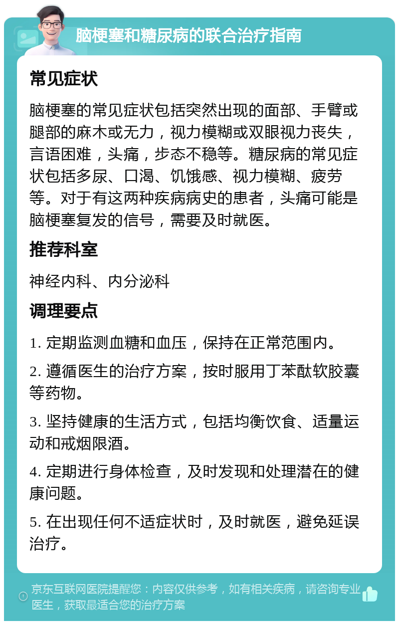 脑梗塞和糖尿病的联合治疗指南 常见症状 脑梗塞的常见症状包括突然出现的面部、手臂或腿部的麻木或无力，视力模糊或双眼视力丧失，言语困难，头痛，步态不稳等。糖尿病的常见症状包括多尿、口渴、饥饿感、视力模糊、疲劳等。对于有这两种疾病病史的患者，头痛可能是脑梗塞复发的信号，需要及时就医。 推荐科室 神经内科、内分泌科 调理要点 1. 定期监测血糖和血压，保持在正常范围内。 2. 遵循医生的治疗方案，按时服用丁苯酞软胶囊等药物。 3. 坚持健康的生活方式，包括均衡饮食、适量运动和戒烟限酒。 4. 定期进行身体检查，及时发现和处理潜在的健康问题。 5. 在出现任何不适症状时，及时就医，避免延误治疗。