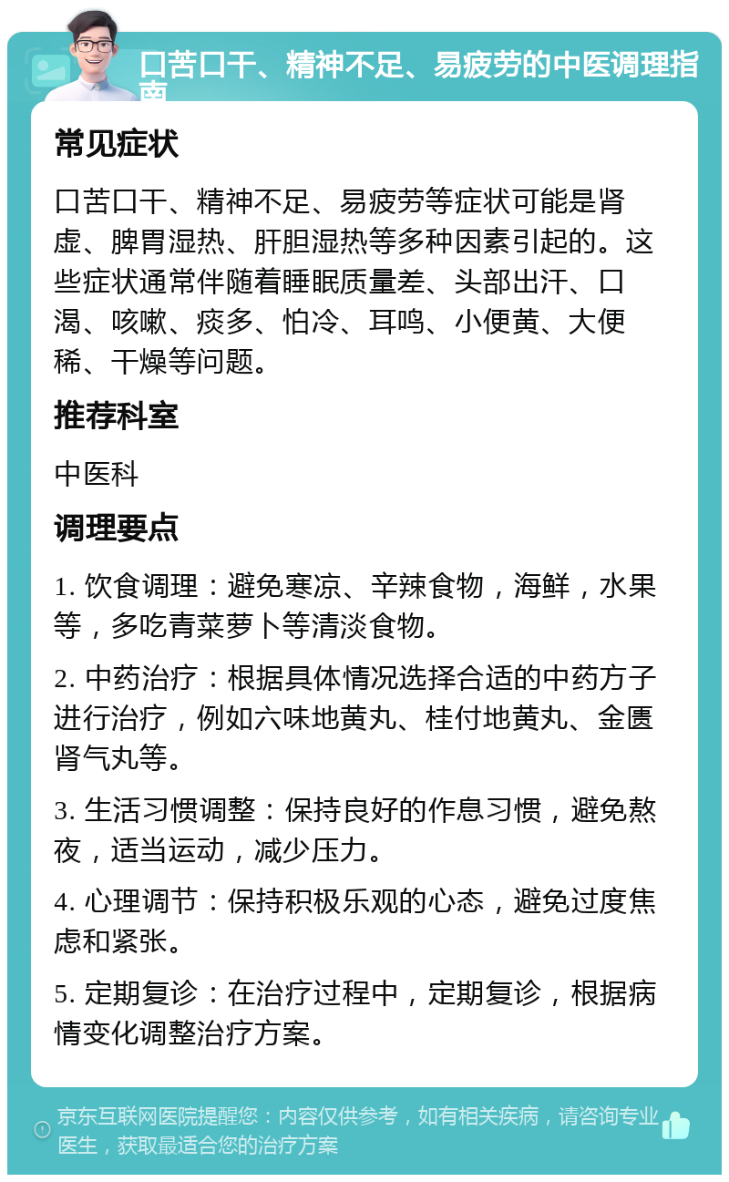 口苦口干、精神不足、易疲劳的中医调理指南 常见症状 口苦口干、精神不足、易疲劳等症状可能是肾虚、脾胃湿热、肝胆湿热等多种因素引起的。这些症状通常伴随着睡眠质量差、头部出汗、口渴、咳嗽、痰多、怕冷、耳鸣、小便黄、大便稀、干燥等问题。 推荐科室 中医科 调理要点 1. 饮食调理：避免寒凉、辛辣食物，海鲜，水果等，多吃青菜萝卜等清淡食物。 2. 中药治疗：根据具体情况选择合适的中药方子进行治疗，例如六味地黄丸、桂付地黄丸、金匮肾气丸等。 3. 生活习惯调整：保持良好的作息习惯，避免熬夜，适当运动，减少压力。 4. 心理调节：保持积极乐观的心态，避免过度焦虑和紧张。 5. 定期复诊：在治疗过程中，定期复诊，根据病情变化调整治疗方案。