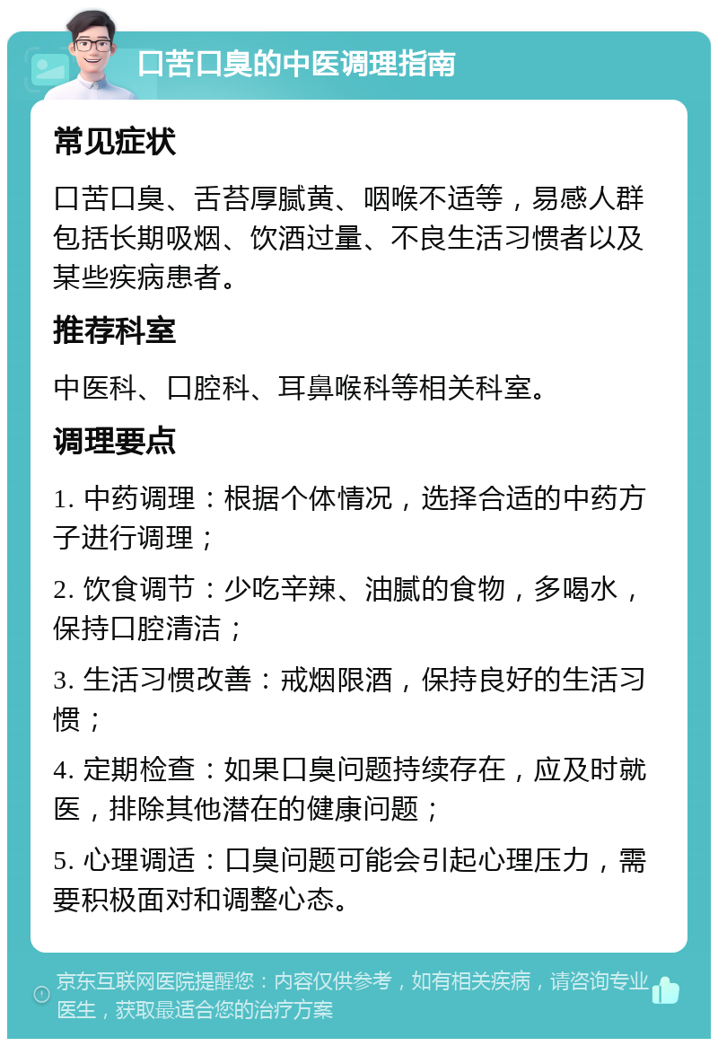 口苦口臭的中医调理指南 常见症状 口苦口臭、舌苔厚腻黄、咽喉不适等，易感人群包括长期吸烟、饮酒过量、不良生活习惯者以及某些疾病患者。 推荐科室 中医科、口腔科、耳鼻喉科等相关科室。 调理要点 1. 中药调理：根据个体情况，选择合适的中药方子进行调理； 2. 饮食调节：少吃辛辣、油腻的食物，多喝水，保持口腔清洁； 3. 生活习惯改善：戒烟限酒，保持良好的生活习惯； 4. 定期检查：如果口臭问题持续存在，应及时就医，排除其他潜在的健康问题； 5. 心理调适：口臭问题可能会引起心理压力，需要积极面对和调整心态。