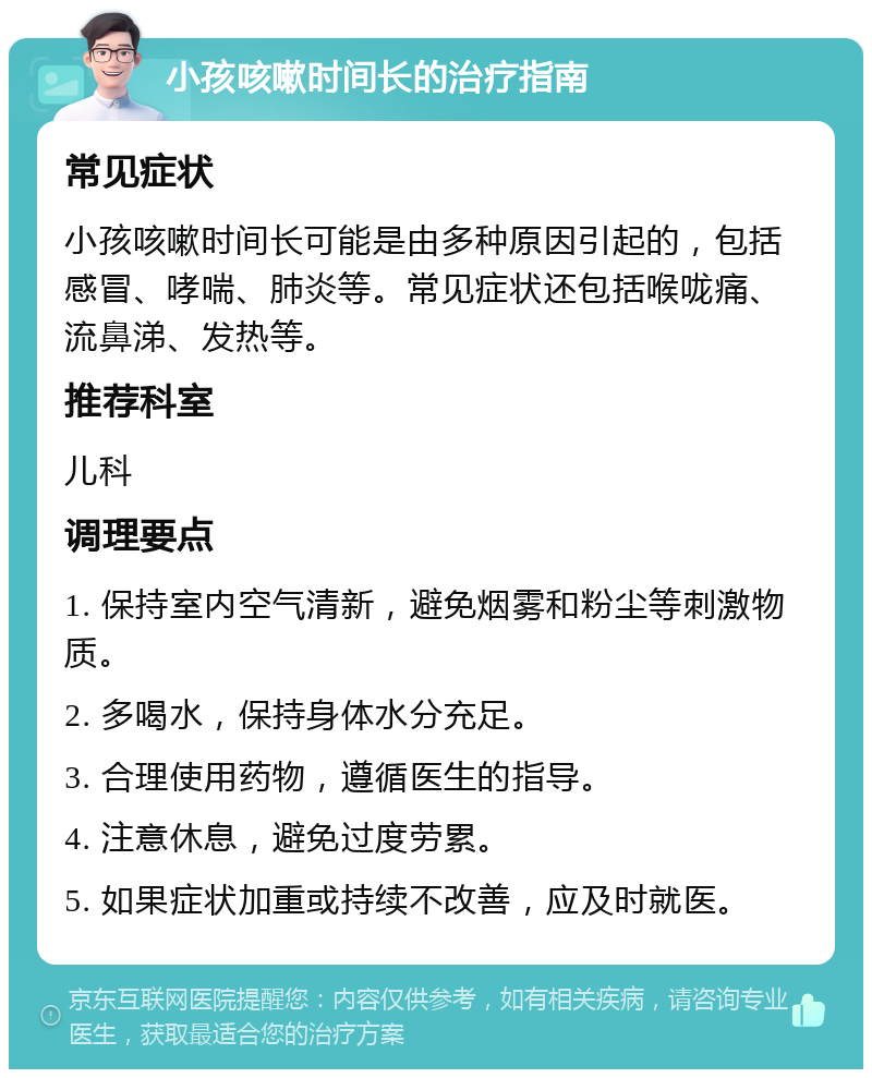 小孩咳嗽时间长的治疗指南 常见症状 小孩咳嗽时间长可能是由多种原因引起的，包括感冒、哮喘、肺炎等。常见症状还包括喉咙痛、流鼻涕、发热等。 推荐科室 儿科 调理要点 1. 保持室内空气清新，避免烟雾和粉尘等刺激物质。 2. 多喝水，保持身体水分充足。 3. 合理使用药物，遵循医生的指导。 4. 注意休息，避免过度劳累。 5. 如果症状加重或持续不改善，应及时就医。