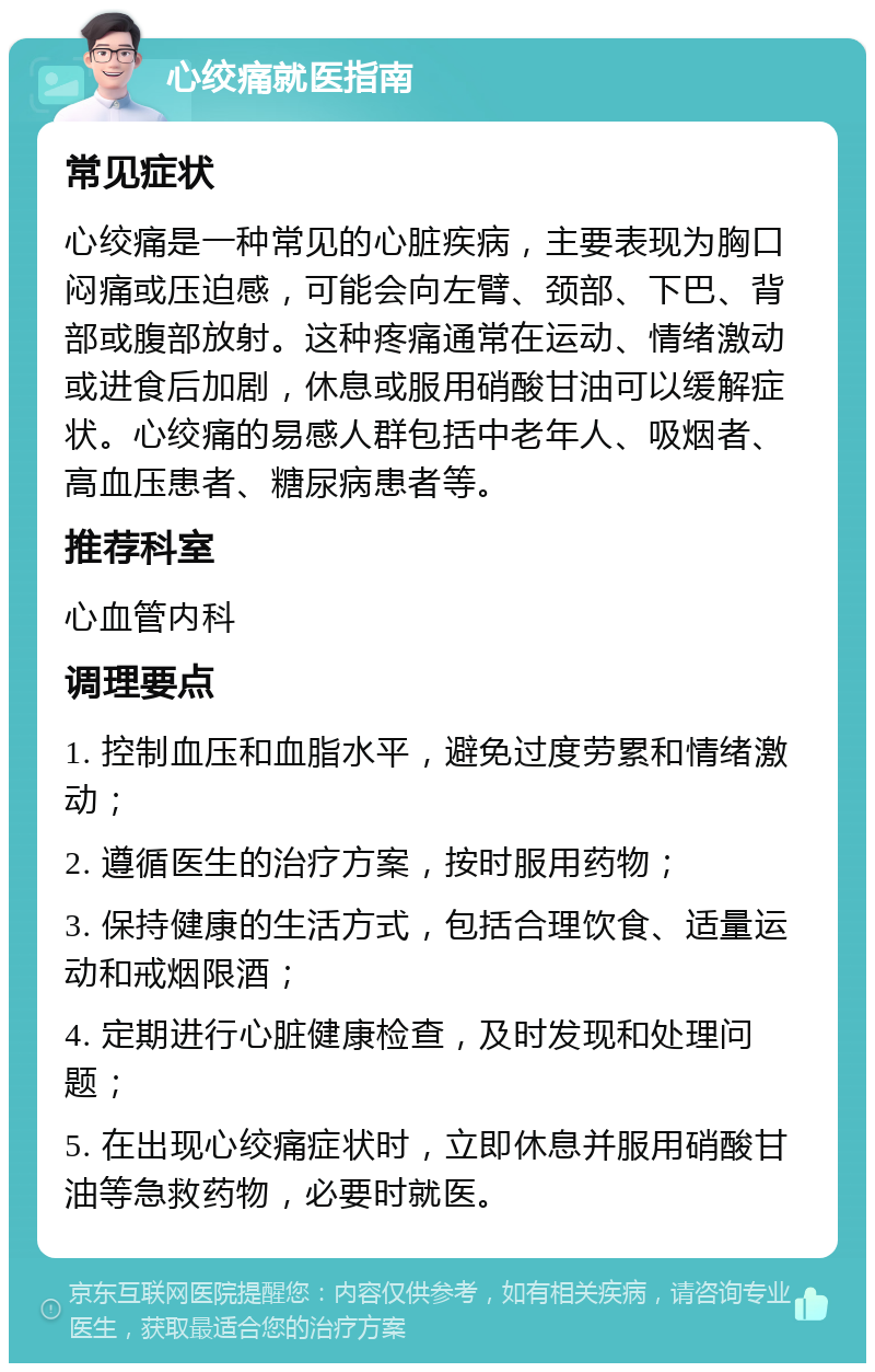 心绞痛就医指南 常见症状 心绞痛是一种常见的心脏疾病，主要表现为胸口闷痛或压迫感，可能会向左臂、颈部、下巴、背部或腹部放射。这种疼痛通常在运动、情绪激动或进食后加剧，休息或服用硝酸甘油可以缓解症状。心绞痛的易感人群包括中老年人、吸烟者、高血压患者、糖尿病患者等。 推荐科室 心血管内科 调理要点 1. 控制血压和血脂水平，避免过度劳累和情绪激动； 2. 遵循医生的治疗方案，按时服用药物； 3. 保持健康的生活方式，包括合理饮食、适量运动和戒烟限酒； 4. 定期进行心脏健康检查，及时发现和处理问题； 5. 在出现心绞痛症状时，立即休息并服用硝酸甘油等急救药物，必要时就医。