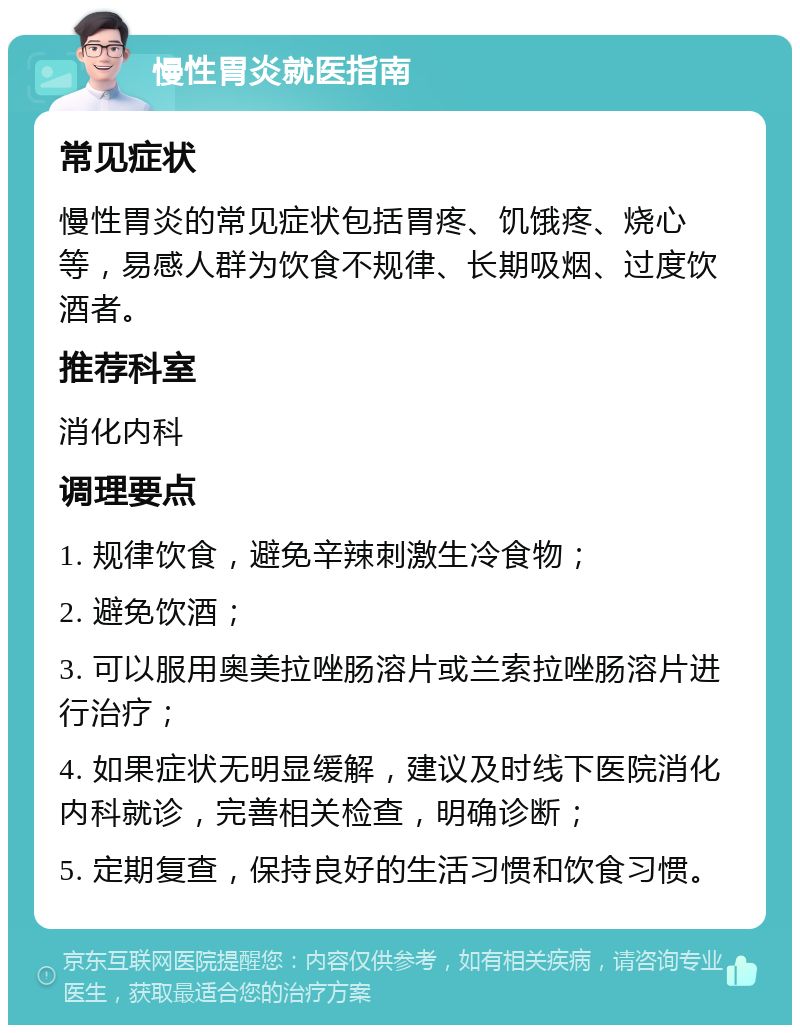 慢性胃炎就医指南 常见症状 慢性胃炎的常见症状包括胃疼、饥饿疼、烧心等，易感人群为饮食不规律、长期吸烟、过度饮酒者。 推荐科室 消化内科 调理要点 1. 规律饮食，避免辛辣刺激生冷食物； 2. 避免饮酒； 3. 可以服用奥美拉唑肠溶片或兰索拉唑肠溶片进行治疗； 4. 如果症状无明显缓解，建议及时线下医院消化内科就诊，完善相关检查，明确诊断； 5. 定期复查，保持良好的生活习惯和饮食习惯。