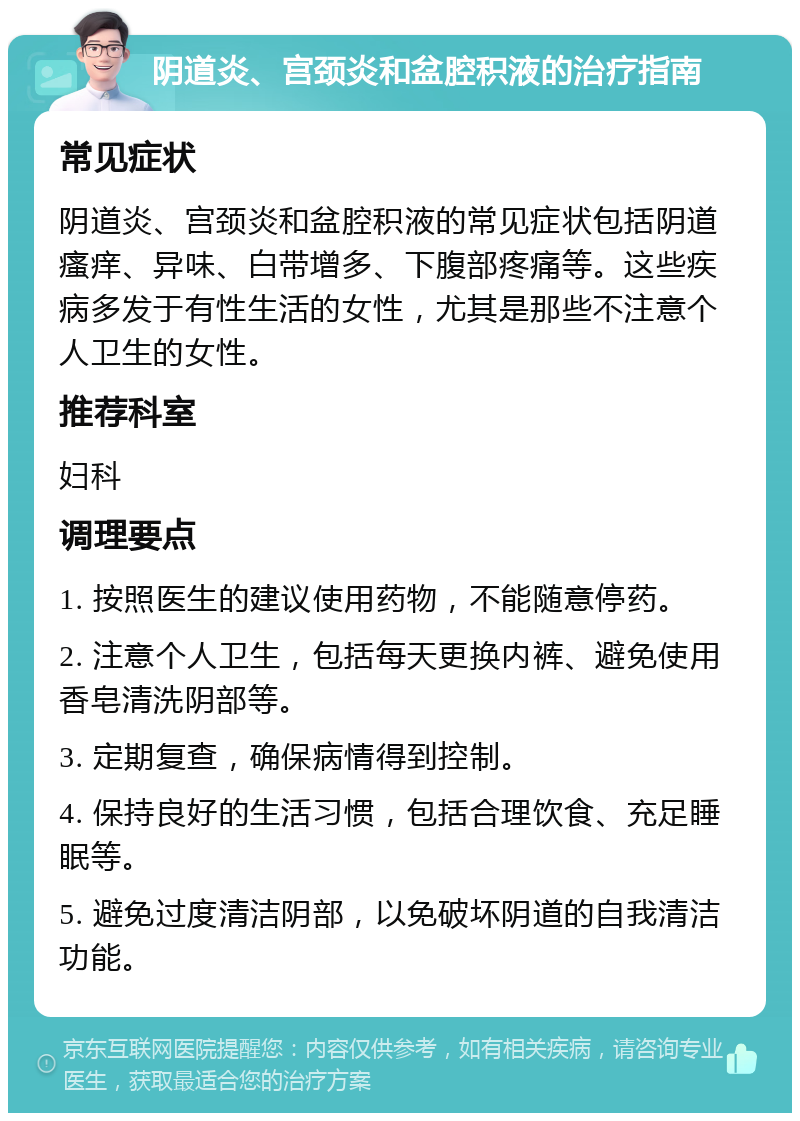 阴道炎、宫颈炎和盆腔积液的治疗指南 常见症状 阴道炎、宫颈炎和盆腔积液的常见症状包括阴道瘙痒、异味、白带增多、下腹部疼痛等。这些疾病多发于有性生活的女性，尤其是那些不注意个人卫生的女性。 推荐科室 妇科 调理要点 1. 按照医生的建议使用药物，不能随意停药。 2. 注意个人卫生，包括每天更换内裤、避免使用香皂清洗阴部等。 3. 定期复查，确保病情得到控制。 4. 保持良好的生活习惯，包括合理饮食、充足睡眠等。 5. 避免过度清洁阴部，以免破坏阴道的自我清洁功能。