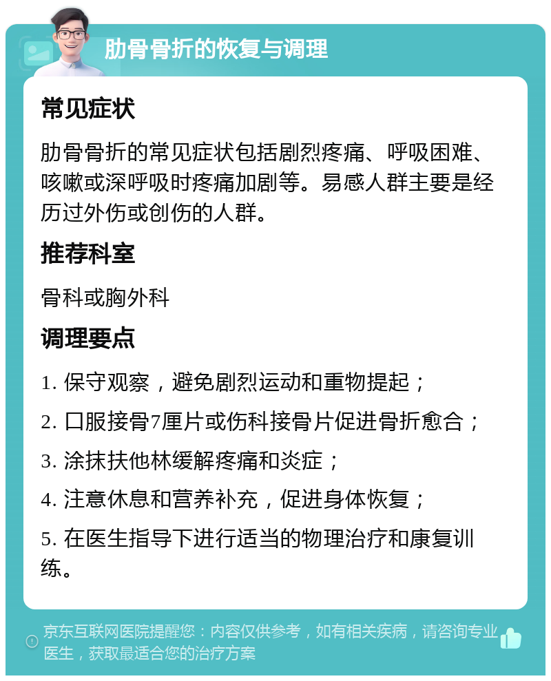 肋骨骨折的恢复与调理 常见症状 肋骨骨折的常见症状包括剧烈疼痛、呼吸困难、咳嗽或深呼吸时疼痛加剧等。易感人群主要是经历过外伤或创伤的人群。 推荐科室 骨科或胸外科 调理要点 1. 保守观察，避免剧烈运动和重物提起； 2. 口服接骨7厘片或伤科接骨片促进骨折愈合； 3. 涂抹扶他林缓解疼痛和炎症； 4. 注意休息和营养补充，促进身体恢复； 5. 在医生指导下进行适当的物理治疗和康复训练。