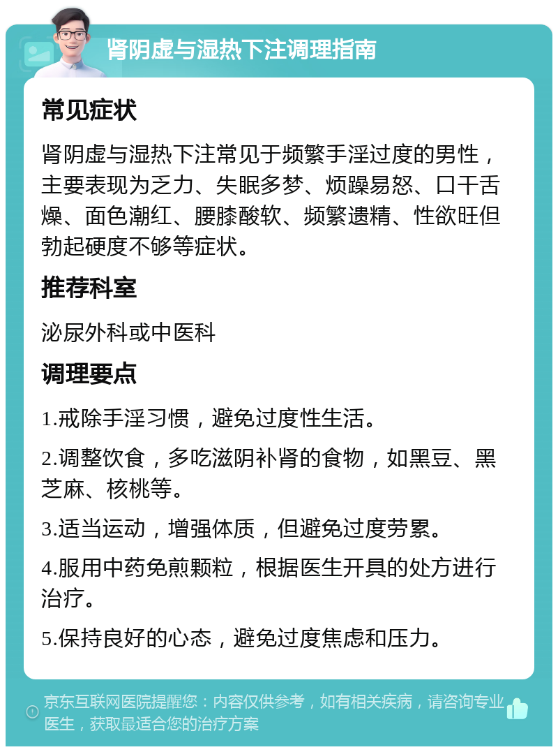 肾阴虚与湿热下注调理指南 常见症状 肾阴虚与湿热下注常见于频繁手淫过度的男性，主要表现为乏力、失眠多梦、烦躁易怒、口干舌燥、面色潮红、腰膝酸软、频繁遗精、性欲旺但勃起硬度不够等症状。 推荐科室 泌尿外科或中医科 调理要点 1.戒除手淫习惯，避免过度性生活。 2.调整饮食，多吃滋阴补肾的食物，如黑豆、黑芝麻、核桃等。 3.适当运动，增强体质，但避免过度劳累。 4.服用中药免煎颗粒，根据医生开具的处方进行治疗。 5.保持良好的心态，避免过度焦虑和压力。