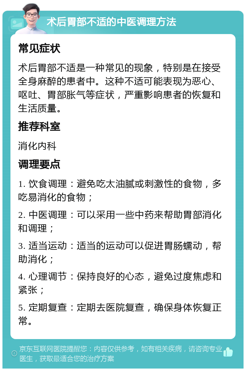 术后胃部不适的中医调理方法 常见症状 术后胃部不适是一种常见的现象，特别是在接受全身麻醉的患者中。这种不适可能表现为恶心、呕吐、胃部胀气等症状，严重影响患者的恢复和生活质量。 推荐科室 消化内科 调理要点 1. 饮食调理：避免吃太油腻或刺激性的食物，多吃易消化的食物； 2. 中医调理：可以采用一些中药来帮助胃部消化和调理； 3. 适当运动：适当的运动可以促进胃肠蠕动，帮助消化； 4. 心理调节：保持良好的心态，避免过度焦虑和紧张； 5. 定期复查：定期去医院复查，确保身体恢复正常。