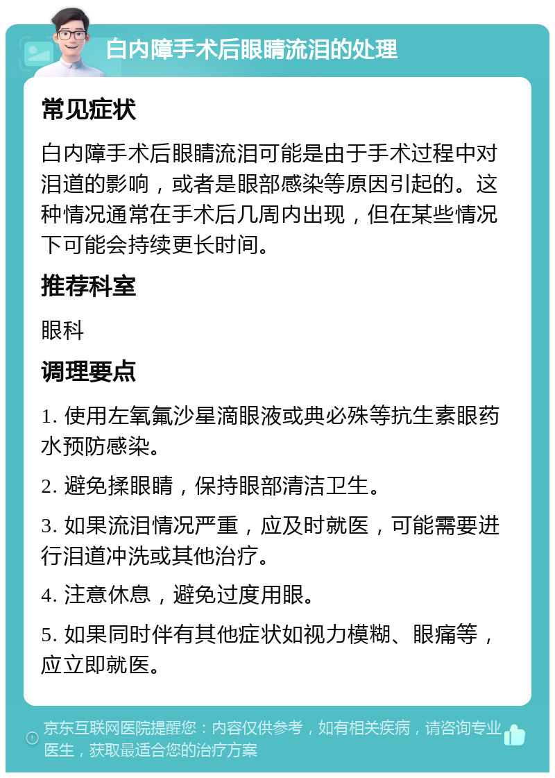 白内障手术后眼睛流泪的处理 常见症状 白内障手术后眼睛流泪可能是由于手术过程中对泪道的影响，或者是眼部感染等原因引起的。这种情况通常在手术后几周内出现，但在某些情况下可能会持续更长时间。 推荐科室 眼科 调理要点 1. 使用左氧氟沙星滴眼液或典必殊等抗生素眼药水预防感染。 2. 避免揉眼睛，保持眼部清洁卫生。 3. 如果流泪情况严重，应及时就医，可能需要进行泪道冲洗或其他治疗。 4. 注意休息，避免过度用眼。 5. 如果同时伴有其他症状如视力模糊、眼痛等，应立即就医。