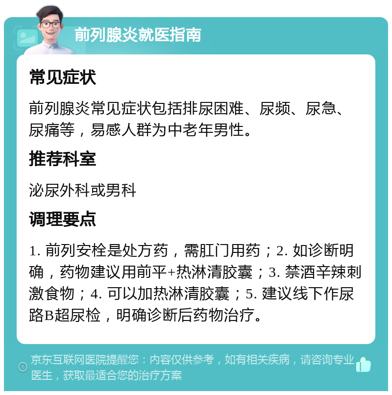 前列腺炎就医指南 常见症状 前列腺炎常见症状包括排尿困难、尿频、尿急、尿痛等，易感人群为中老年男性。 推荐科室 泌尿外科或男科 调理要点 1. 前列安栓是处方药，需肛门用药；2. 如诊断明确，药物建议用前平+热淋清胶囊；3. 禁酒辛辣刺激食物；4. 可以加热淋清胶囊；5. 建议线下作尿路B超尿检，明确诊断后药物治疗。