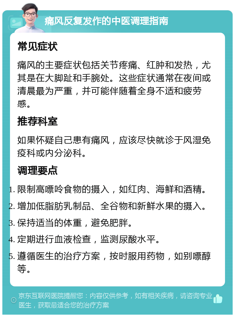 痛风反复发作的中医调理指南 常见症状 痛风的主要症状包括关节疼痛、红肿和发热，尤其是在大脚趾和手腕处。这些症状通常在夜间或清晨最为严重，并可能伴随着全身不适和疲劳感。 推荐科室 如果怀疑自己患有痛风，应该尽快就诊于风湿免疫科或内分泌科。 调理要点 限制高嘌呤食物的摄入，如红肉、海鲜和酒精。 增加低脂肪乳制品、全谷物和新鲜水果的摄入。 保持适当的体重，避免肥胖。 定期进行血液检查，监测尿酸水平。 遵循医生的治疗方案，按时服用药物，如别嘌醇等。