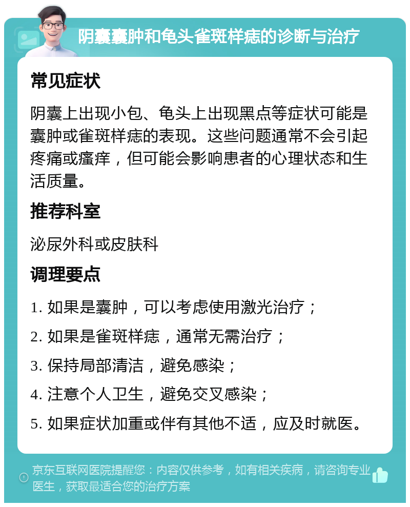 阴囊囊肿和龟头雀斑样痣的诊断与治疗 常见症状 阴囊上出现小包、龟头上出现黑点等症状可能是囊肿或雀斑样痣的表现。这些问题通常不会引起疼痛或瘙痒，但可能会影响患者的心理状态和生活质量。 推荐科室 泌尿外科或皮肤科 调理要点 1. 如果是囊肿，可以考虑使用激光治疗； 2. 如果是雀斑样痣，通常无需治疗； 3. 保持局部清洁，避免感染； 4. 注意个人卫生，避免交叉感染； 5. 如果症状加重或伴有其他不适，应及时就医。