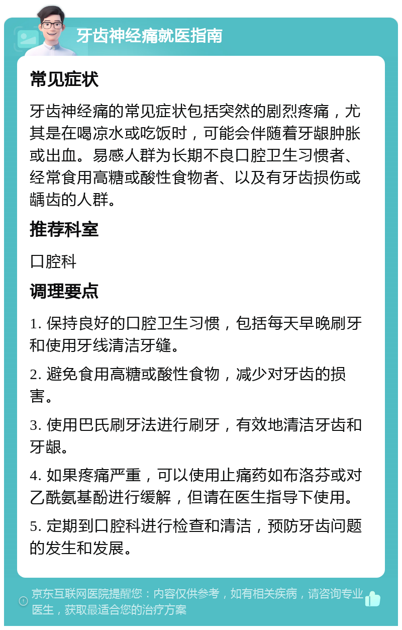 牙齿神经痛就医指南 常见症状 牙齿神经痛的常见症状包括突然的剧烈疼痛，尤其是在喝凉水或吃饭时，可能会伴随着牙龈肿胀或出血。易感人群为长期不良口腔卫生习惯者、经常食用高糖或酸性食物者、以及有牙齿损伤或龋齿的人群。 推荐科室 口腔科 调理要点 1. 保持良好的口腔卫生习惯，包括每天早晚刷牙和使用牙线清洁牙缝。 2. 避免食用高糖或酸性食物，减少对牙齿的损害。 3. 使用巴氏刷牙法进行刷牙，有效地清洁牙齿和牙龈。 4. 如果疼痛严重，可以使用止痛药如布洛芬或对乙酰氨基酚进行缓解，但请在医生指导下使用。 5. 定期到口腔科进行检查和清洁，预防牙齿问题的发生和发展。