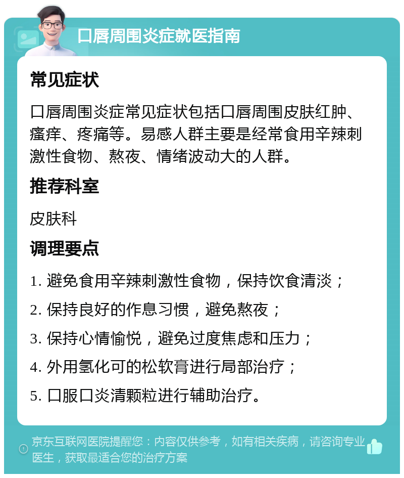 口唇周围炎症就医指南 常见症状 口唇周围炎症常见症状包括口唇周围皮肤红肿、瘙痒、疼痛等。易感人群主要是经常食用辛辣刺激性食物、熬夜、情绪波动大的人群。 推荐科室 皮肤科 调理要点 1. 避免食用辛辣刺激性食物，保持饮食清淡； 2. 保持良好的作息习惯，避免熬夜； 3. 保持心情愉悦，避免过度焦虑和压力； 4. 外用氢化可的松软膏进行局部治疗； 5. 口服口炎清颗粒进行辅助治疗。