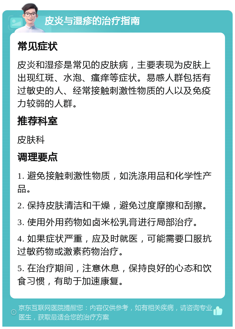 皮炎与湿疹的治疗指南 常见症状 皮炎和湿疹是常见的皮肤病，主要表现为皮肤上出现红斑、水泡、瘙痒等症状。易感人群包括有过敏史的人、经常接触刺激性物质的人以及免疫力较弱的人群。 推荐科室 皮肤科 调理要点 1. 避免接触刺激性物质，如洗涤用品和化学性产品。 2. 保持皮肤清洁和干燥，避免过度摩擦和刮擦。 3. 使用外用药物如卤米松乳膏进行局部治疗。 4. 如果症状严重，应及时就医，可能需要口服抗过敏药物或激素药物治疗。 5. 在治疗期间，注意休息，保持良好的心态和饮食习惯，有助于加速康复。