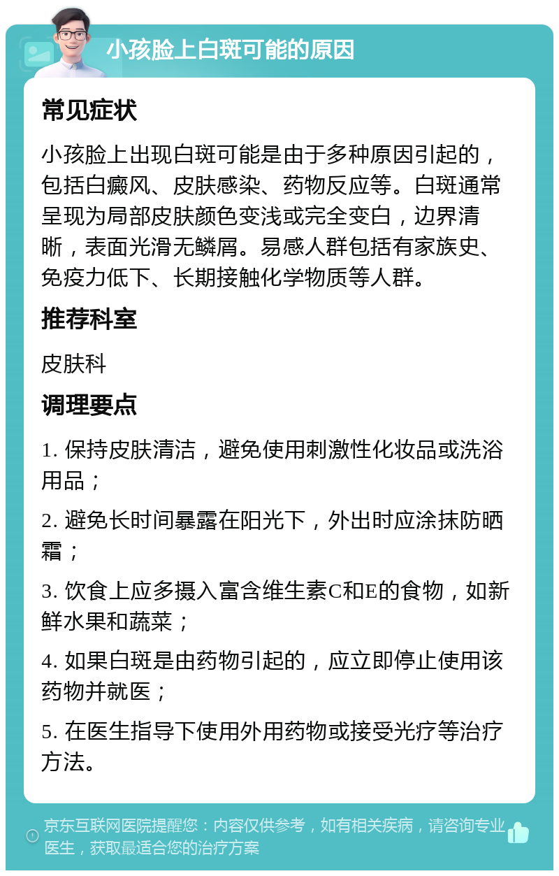 小孩脸上白斑可能的原因 常见症状 小孩脸上出现白斑可能是由于多种原因引起的，包括白癜风、皮肤感染、药物反应等。白斑通常呈现为局部皮肤颜色变浅或完全变白，边界清晰，表面光滑无鳞屑。易感人群包括有家族史、免疫力低下、长期接触化学物质等人群。 推荐科室 皮肤科 调理要点 1. 保持皮肤清洁，避免使用刺激性化妆品或洗浴用品； 2. 避免长时间暴露在阳光下，外出时应涂抹防晒霜； 3. 饮食上应多摄入富含维生素C和E的食物，如新鲜水果和蔬菜； 4. 如果白斑是由药物引起的，应立即停止使用该药物并就医； 5. 在医生指导下使用外用药物或接受光疗等治疗方法。