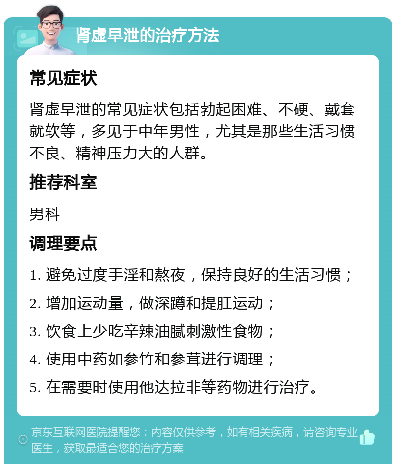 肾虚早泄的治疗方法 常见症状 肾虚早泄的常见症状包括勃起困难、不硬、戴套就软等，多见于中年男性，尤其是那些生活习惯不良、精神压力大的人群。 推荐科室 男科 调理要点 1. 避免过度手淫和熬夜，保持良好的生活习惯； 2. 增加运动量，做深蹲和提肛运动； 3. 饮食上少吃辛辣油腻刺激性食物； 4. 使用中药如参竹和参茸进行调理； 5. 在需要时使用他达拉非等药物进行治疗。