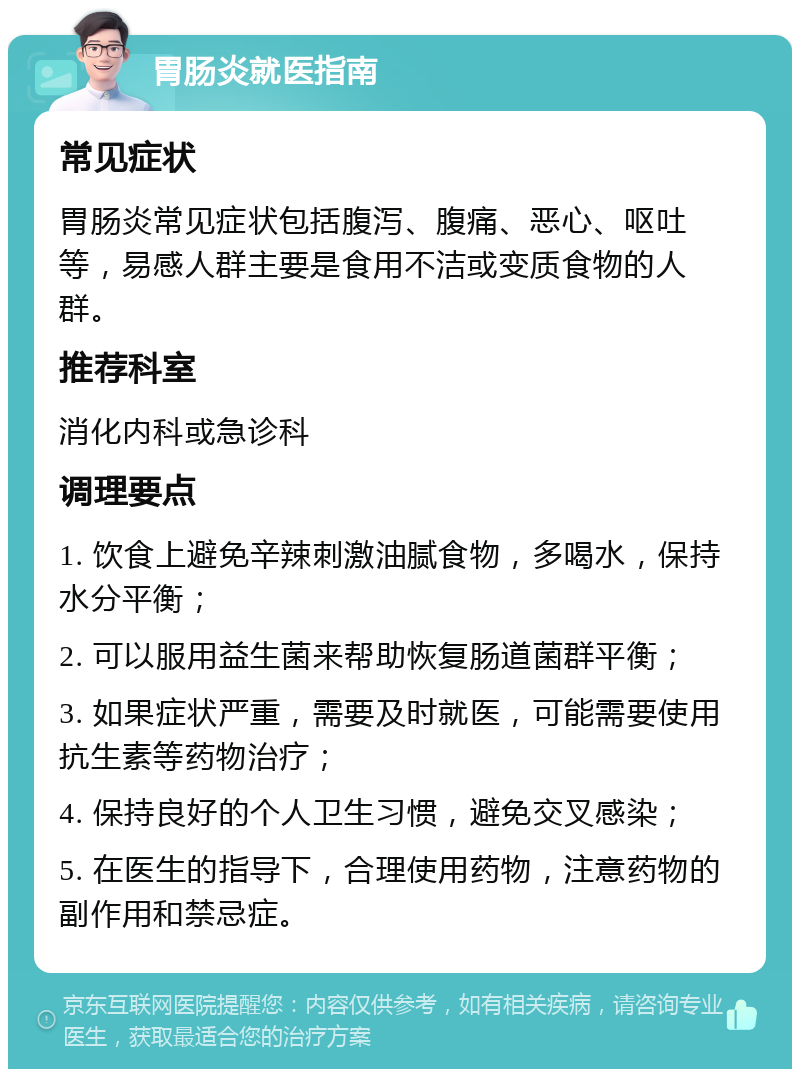 胃肠炎就医指南 常见症状 胃肠炎常见症状包括腹泻、腹痛、恶心、呕吐等，易感人群主要是食用不洁或变质食物的人群。 推荐科室 消化内科或急诊科 调理要点 1. 饮食上避免辛辣刺激油腻食物，多喝水，保持水分平衡； 2. 可以服用益生菌来帮助恢复肠道菌群平衡； 3. 如果症状严重，需要及时就医，可能需要使用抗生素等药物治疗； 4. 保持良好的个人卫生习惯，避免交叉感染； 5. 在医生的指导下，合理使用药物，注意药物的副作用和禁忌症。