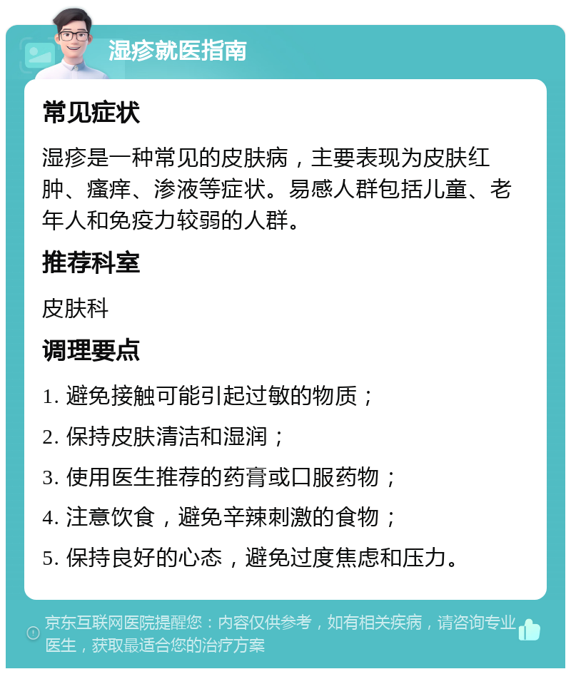 湿疹就医指南 常见症状 湿疹是一种常见的皮肤病，主要表现为皮肤红肿、瘙痒、渗液等症状。易感人群包括儿童、老年人和免疫力较弱的人群。 推荐科室 皮肤科 调理要点 1. 避免接触可能引起过敏的物质； 2. 保持皮肤清洁和湿润； 3. 使用医生推荐的药膏或口服药物； 4. 注意饮食，避免辛辣刺激的食物； 5. 保持良好的心态，避免过度焦虑和压力。