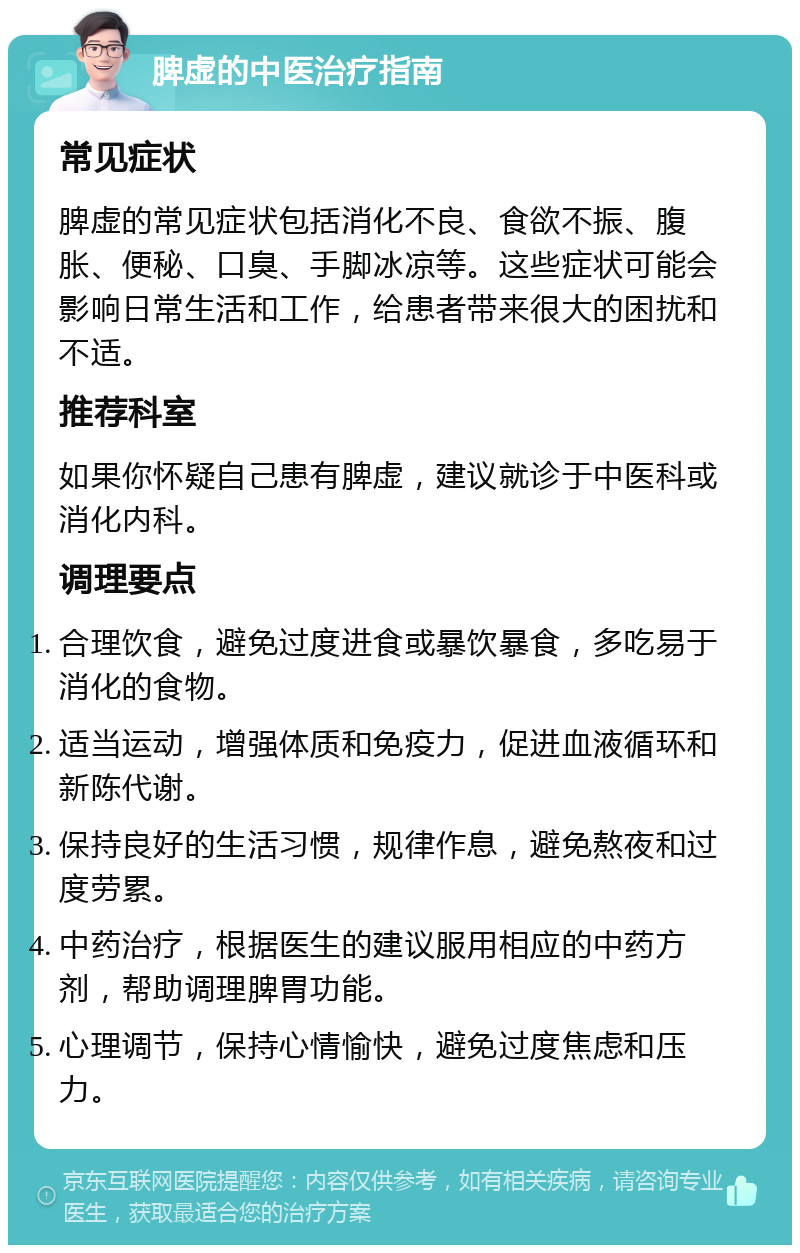 脾虚的中医治疗指南 常见症状 脾虚的常见症状包括消化不良、食欲不振、腹胀、便秘、口臭、手脚冰凉等。这些症状可能会影响日常生活和工作，给患者带来很大的困扰和不适。 推荐科室 如果你怀疑自己患有脾虚，建议就诊于中医科或消化内科。 调理要点 合理饮食，避免过度进食或暴饮暴食，多吃易于消化的食物。 适当运动，增强体质和免疫力，促进血液循环和新陈代谢。 保持良好的生活习惯，规律作息，避免熬夜和过度劳累。 中药治疗，根据医生的建议服用相应的中药方剂，帮助调理脾胃功能。 心理调节，保持心情愉快，避免过度焦虑和压力。