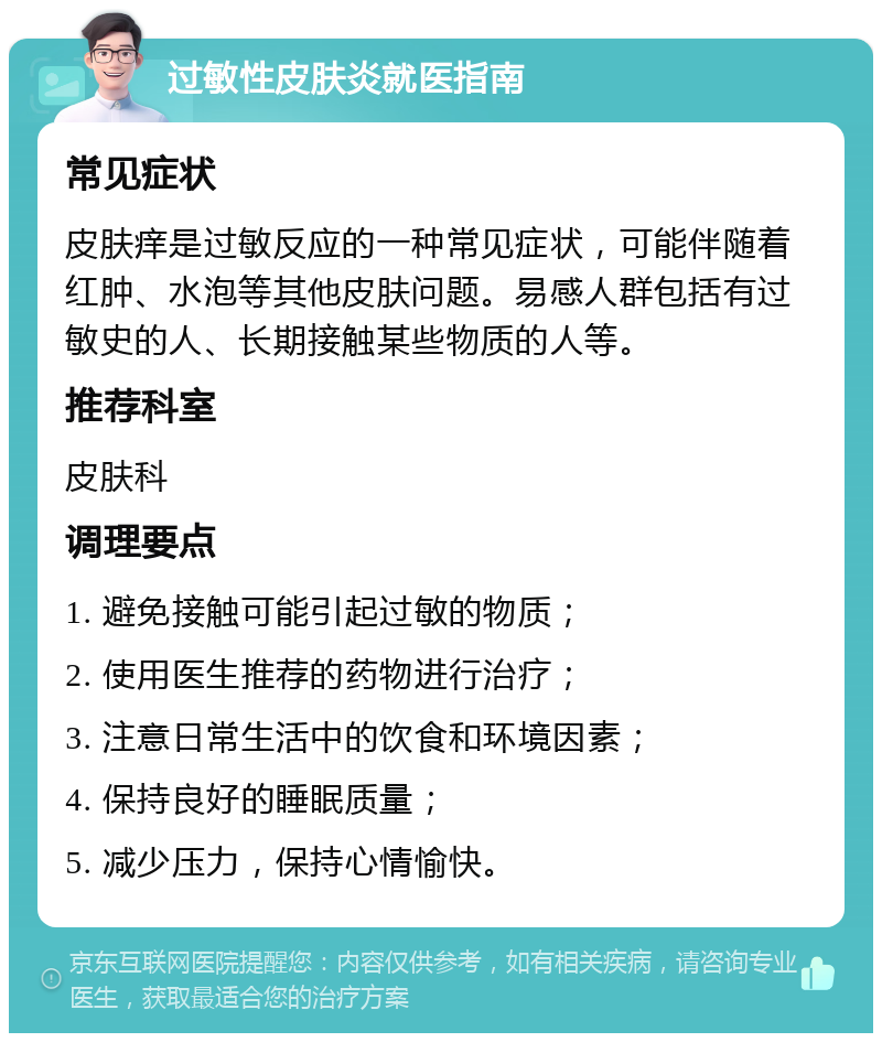 过敏性皮肤炎就医指南 常见症状 皮肤痒是过敏反应的一种常见症状，可能伴随着红肿、水泡等其他皮肤问题。易感人群包括有过敏史的人、长期接触某些物质的人等。 推荐科室 皮肤科 调理要点 1. 避免接触可能引起过敏的物质； 2. 使用医生推荐的药物进行治疗； 3. 注意日常生活中的饮食和环境因素； 4. 保持良好的睡眠质量； 5. 减少压力，保持心情愉快。