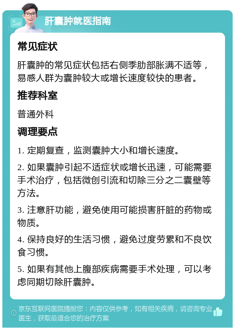 肝囊肿就医指南 常见症状 肝囊肿的常见症状包括右侧季肋部胀满不适等，易感人群为囊肿较大或增长速度较快的患者。 推荐科室 普通外科 调理要点 1. 定期复查，监测囊肿大小和增长速度。 2. 如果囊肿引起不适症状或增长迅速，可能需要手术治疗，包括微创引流和切除三分之二囊壁等方法。 3. 注意肝功能，避免使用可能损害肝脏的药物或物质。 4. 保持良好的生活习惯，避免过度劳累和不良饮食习惯。 5. 如果有其他上腹部疾病需要手术处理，可以考虑同期切除肝囊肿。