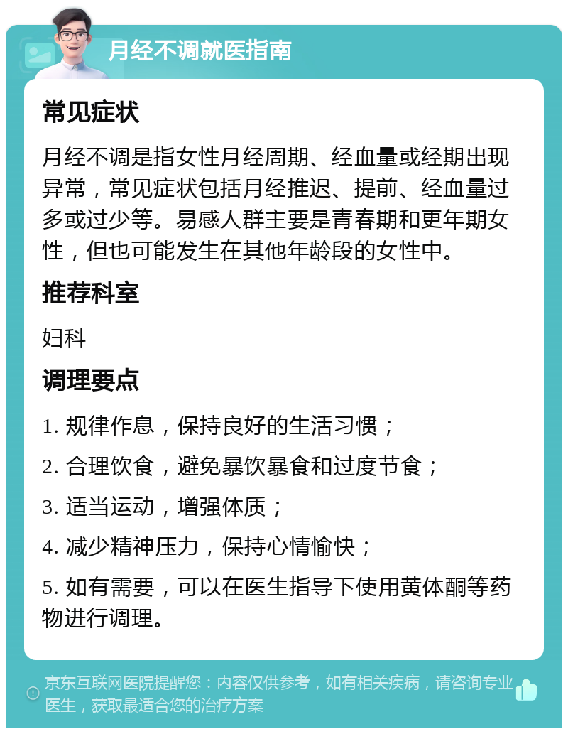 月经不调就医指南 常见症状 月经不调是指女性月经周期、经血量或经期出现异常，常见症状包括月经推迟、提前、经血量过多或过少等。易感人群主要是青春期和更年期女性，但也可能发生在其他年龄段的女性中。 推荐科室 妇科 调理要点 1. 规律作息，保持良好的生活习惯； 2. 合理饮食，避免暴饮暴食和过度节食； 3. 适当运动，增强体质； 4. 减少精神压力，保持心情愉快； 5. 如有需要，可以在医生指导下使用黄体酮等药物进行调理。