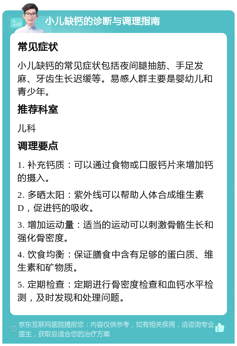 小儿缺钙的诊断与调理指南 常见症状 小儿缺钙的常见症状包括夜间腿抽筋、手足发麻、牙齿生长迟缓等。易感人群主要是婴幼儿和青少年。 推荐科室 儿科 调理要点 1. 补充钙质：可以通过食物或口服钙片来增加钙的摄入。 2. 多晒太阳：紫外线可以帮助人体合成维生素D，促进钙的吸收。 3. 增加运动量：适当的运动可以刺激骨骼生长和强化骨密度。 4. 饮食均衡：保证膳食中含有足够的蛋白质、维生素和矿物质。 5. 定期检查：定期进行骨密度检查和血钙水平检测，及时发现和处理问题。