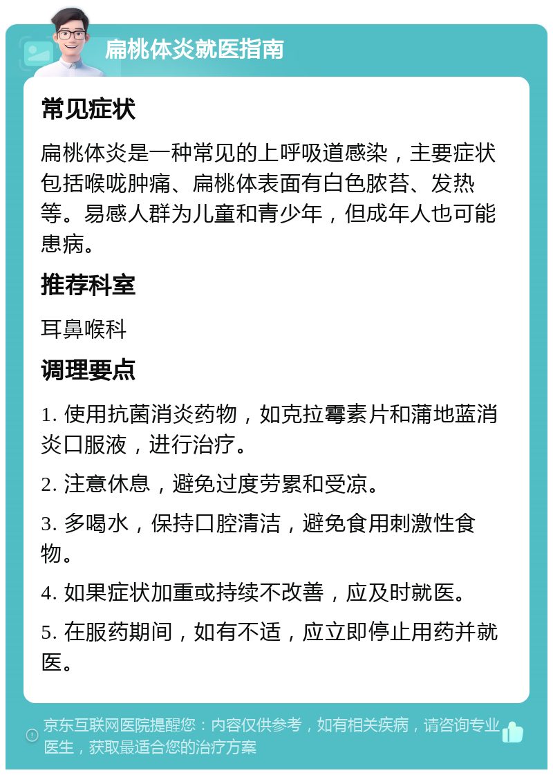 扁桃体炎就医指南 常见症状 扁桃体炎是一种常见的上呼吸道感染，主要症状包括喉咙肿痛、扁桃体表面有白色脓苔、发热等。易感人群为儿童和青少年，但成年人也可能患病。 推荐科室 耳鼻喉科 调理要点 1. 使用抗菌消炎药物，如克拉霉素片和蒲地蓝消炎口服液，进行治疗。 2. 注意休息，避免过度劳累和受凉。 3. 多喝水，保持口腔清洁，避免食用刺激性食物。 4. 如果症状加重或持续不改善，应及时就医。 5. 在服药期间，如有不适，应立即停止用药并就医。