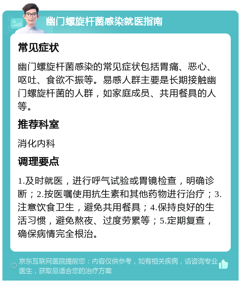 幽门螺旋杆菌感染就医指南 常见症状 幽门螺旋杆菌感染的常见症状包括胃痛、恶心、呕吐、食欲不振等。易感人群主要是长期接触幽门螺旋杆菌的人群，如家庭成员、共用餐具的人等。 推荐科室 消化内科 调理要点 1.及时就医，进行呼气试验或胃镜检查，明确诊断；2.按医嘱使用抗生素和其他药物进行治疗；3.注意饮食卫生，避免共用餐具；4.保持良好的生活习惯，避免熬夜、过度劳累等；5.定期复查，确保病情完全根治。