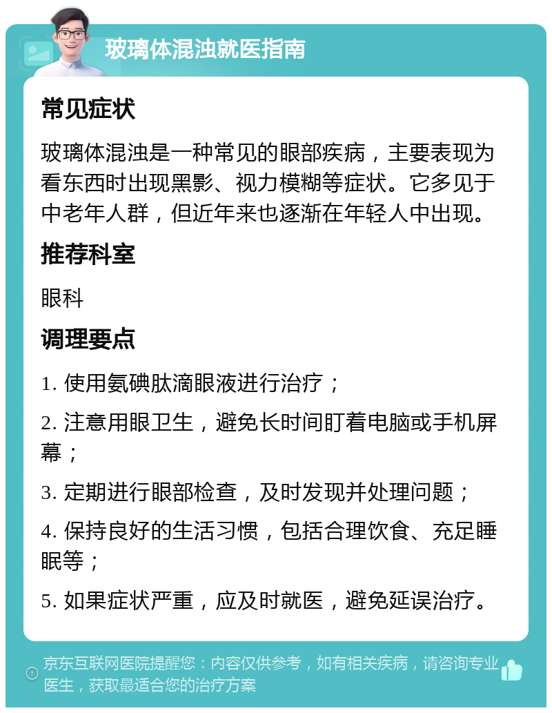 玻璃体混浊就医指南 常见症状 玻璃体混浊是一种常见的眼部疾病，主要表现为看东西时出现黑影、视力模糊等症状。它多见于中老年人群，但近年来也逐渐在年轻人中出现。 推荐科室 眼科 调理要点 1. 使用氨碘肽滴眼液进行治疗； 2. 注意用眼卫生，避免长时间盯着电脑或手机屏幕； 3. 定期进行眼部检查，及时发现并处理问题； 4. 保持良好的生活习惯，包括合理饮食、充足睡眠等； 5. 如果症状严重，应及时就医，避免延误治疗。