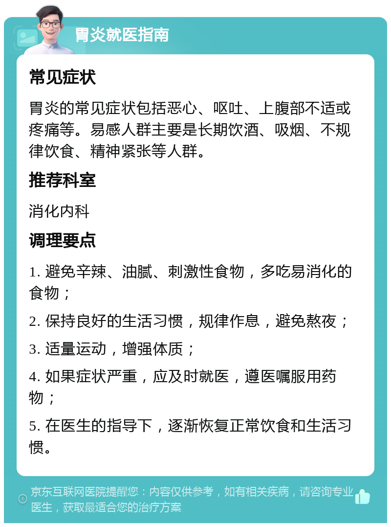 胃炎就医指南 常见症状 胃炎的常见症状包括恶心、呕吐、上腹部不适或疼痛等。易感人群主要是长期饮酒、吸烟、不规律饮食、精神紧张等人群。 推荐科室 消化内科 调理要点 1. 避免辛辣、油腻、刺激性食物，多吃易消化的食物； 2. 保持良好的生活习惯，规律作息，避免熬夜； 3. 适量运动，增强体质； 4. 如果症状严重，应及时就医，遵医嘱服用药物； 5. 在医生的指导下，逐渐恢复正常饮食和生活习惯。