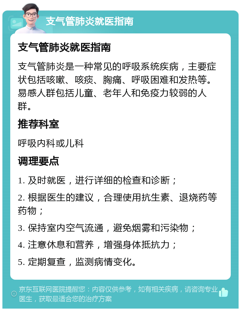 支气管肺炎就医指南 支气管肺炎就医指南 支气管肺炎是一种常见的呼吸系统疾病，主要症状包括咳嗽、咳痰、胸痛、呼吸困难和发热等。易感人群包括儿童、老年人和免疫力较弱的人群。 推荐科室 呼吸内科或儿科 调理要点 1. 及时就医，进行详细的检查和诊断； 2. 根据医生的建议，合理使用抗生素、退烧药等药物； 3. 保持室内空气流通，避免烟雾和污染物； 4. 注意休息和营养，增强身体抵抗力； 5. 定期复查，监测病情变化。