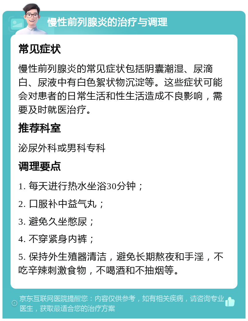 慢性前列腺炎的治疗与调理 常见症状 慢性前列腺炎的常见症状包括阴囊潮湿、尿滴白、尿液中有白色絮状物沉淀等。这些症状可能会对患者的日常生活和性生活造成不良影响，需要及时就医治疗。 推荐科室 泌尿外科或男科专科 调理要点 1. 每天进行热水坐浴30分钟； 2. 口服补中益气丸； 3. 避免久坐憋尿； 4. 不穿紧身内裤； 5. 保持外生殖器清洁，避免长期熬夜和手淫，不吃辛辣刺激食物，不喝酒和不抽烟等。