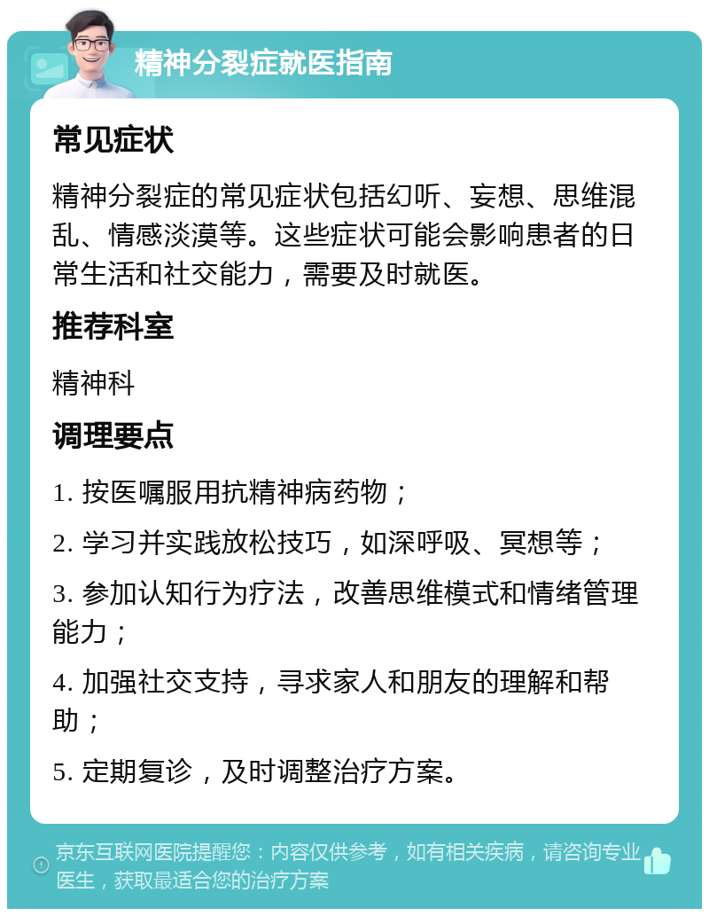 精神分裂症就医指南 常见症状 精神分裂症的常见症状包括幻听、妄想、思维混乱、情感淡漠等。这些症状可能会影响患者的日常生活和社交能力，需要及时就医。 推荐科室 精神科 调理要点 1. 按医嘱服用抗精神病药物； 2. 学习并实践放松技巧，如深呼吸、冥想等； 3. 参加认知行为疗法，改善思维模式和情绪管理能力； 4. 加强社交支持，寻求家人和朋友的理解和帮助； 5. 定期复诊，及时调整治疗方案。