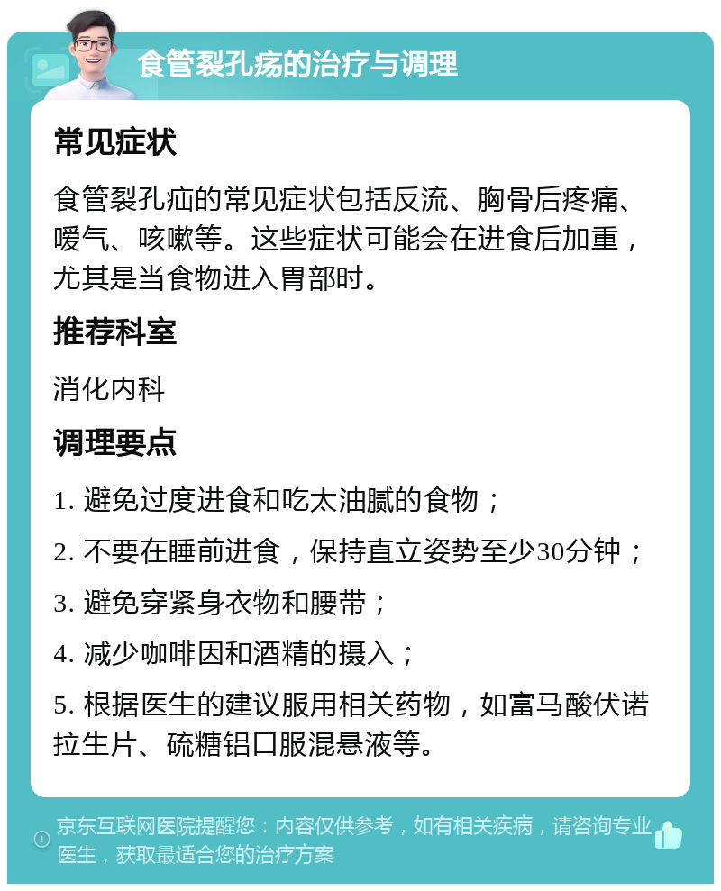 食管裂孔疡的治疗与调理 常见症状 食管裂孔疝的常见症状包括反流、胸骨后疼痛、嗳气、咳嗽等。这些症状可能会在进食后加重，尤其是当食物进入胃部时。 推荐科室 消化内科 调理要点 1. 避免过度进食和吃太油腻的食物； 2. 不要在睡前进食，保持直立姿势至少30分钟； 3. 避免穿紧身衣物和腰带； 4. 减少咖啡因和酒精的摄入； 5. 根据医生的建议服用相关药物，如富马酸伏诺拉生片、硫糖铝口服混悬液等。